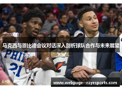 马克西与恩比德会议对话深入剖析球队合作与未来展望